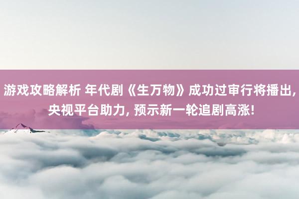 游戏攻略解析 年代剧《生万物》成功过审行将播出, 央视平台助力, 预示新一轮追剧高涨!