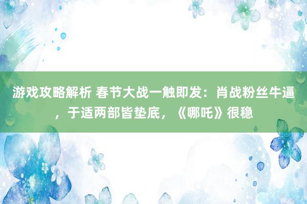 游戏攻略解析 春节大战一触即发：肖战粉丝牛逼，于适两部皆垫底，《哪吒》很稳