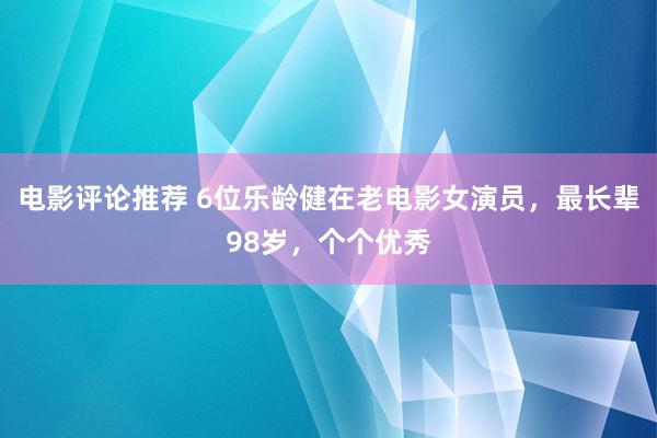 电影评论推荐 6位乐龄健在老电影女演员，最长辈98岁，个个优秀