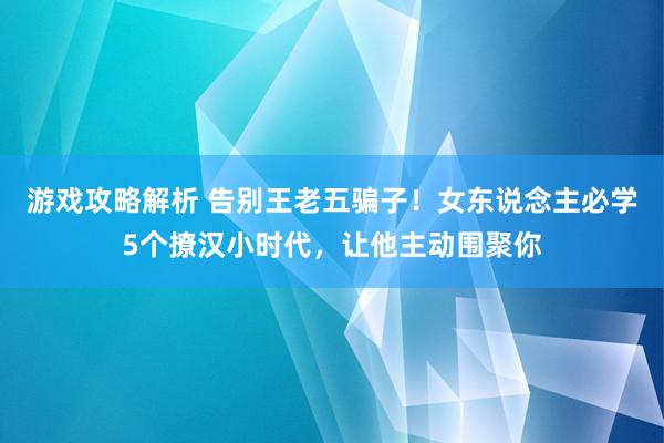 游戏攻略解析 告别王老五骗子！女东说念主必学5个撩汉小时代，让他主动围聚你