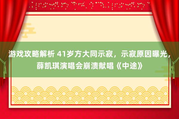 游戏攻略解析 41岁方大同示寂，示寂原因曝光，薛凯琪演唱会崩溃献唱《中途》