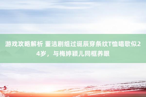 游戏攻略解析 董洁剧组过诞辰穿条纹T恤唱歌似24岁，与梅婷颖儿同框养眼