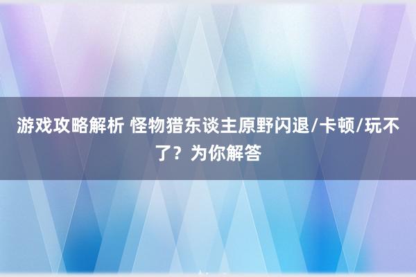 游戏攻略解析 怪物猎东谈主原野闪退/卡顿/玩不了？为你解答