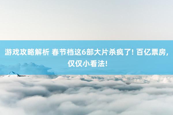 游戏攻略解析 春节档这6部大片杀疯了! 百亿票房, 仅仅小看法!