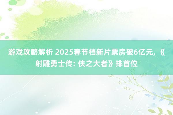 游戏攻略解析 2025春节档新片票房破6亿元, 《射雕勇士传: 侠之大者》排首位