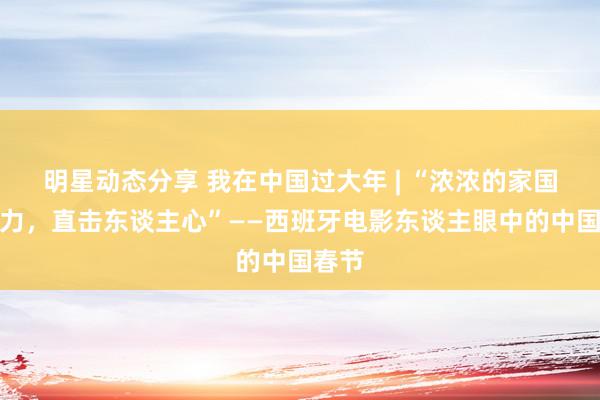 明星动态分享 我在中国过大年 | “浓浓的家国凝华力，直击东谈主心”——西班牙电影东谈主眼中的中国春节