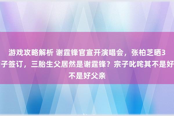 游戏攻略解析 谢霆锋官宣开演唱会，张柏芝晒3胎亲子签订，三胎生父居然是谢霆锋？宗子叱咤其不是好父亲