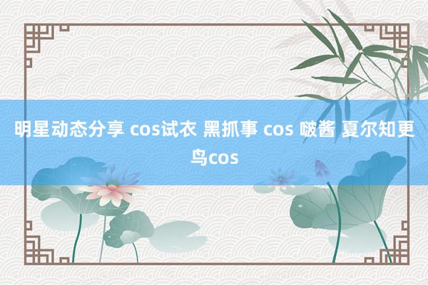 明星动态分享 cos试衣 黑抓事 cos 啵酱 夏尔知更鸟cos