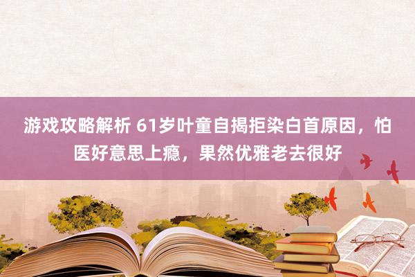 游戏攻略解析 61岁叶童自揭拒染白首原因，怕医好意思上瘾，果然优雅老去很好