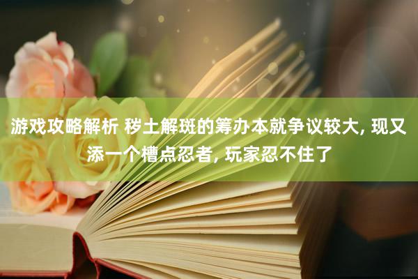 游戏攻略解析 秽土解斑的筹办本就争议较大, 现又添一个槽点忍者, 玩家忍不住了