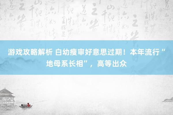 游戏攻略解析 白幼瘦审好意思过期！本年流行“地母系长相”，高等出众