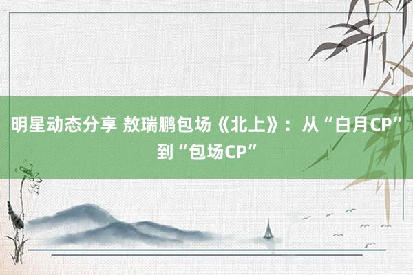 明星动态分享 敖瑞鹏包场《北上》：从“白月CP”到“包场CP”