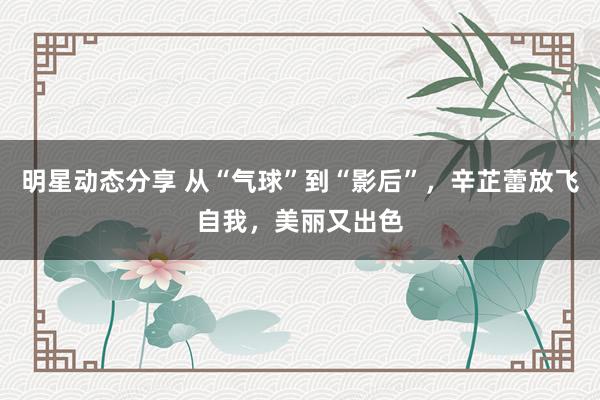 明星动态分享 从“气球”到“影后”，辛芷蕾放飞自我，美丽又出色