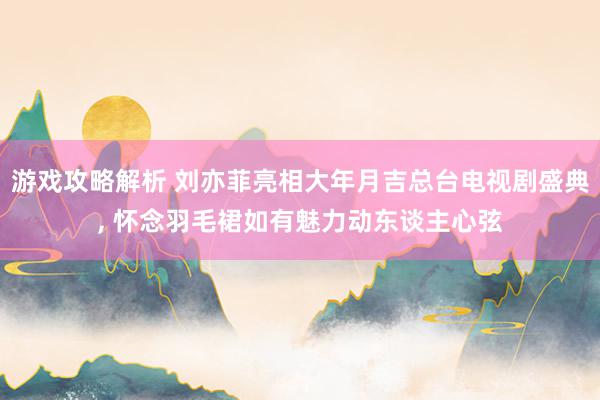 游戏攻略解析 刘亦菲亮相大年月吉总台电视剧盛典, 怀念羽毛裙如有魅力动东谈主心弦