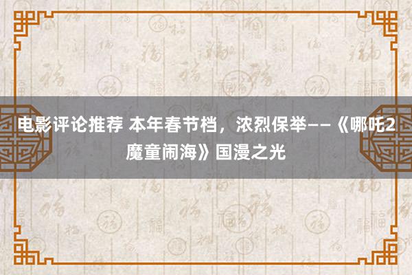 电影评论推荐 本年春节档，浓烈保举——《哪吒2魔童闹海》国漫之光