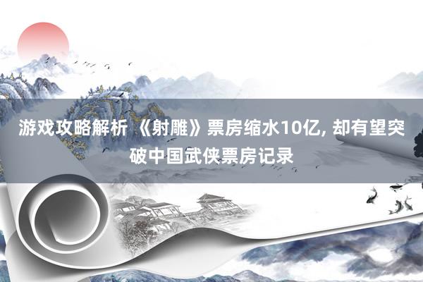 游戏攻略解析 《射雕》票房缩水10亿, 却有望突破中国武侠票房记录