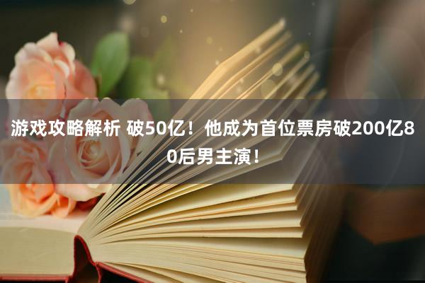 游戏攻略解析 破50亿！他成为首位票房破200亿80后男主演！