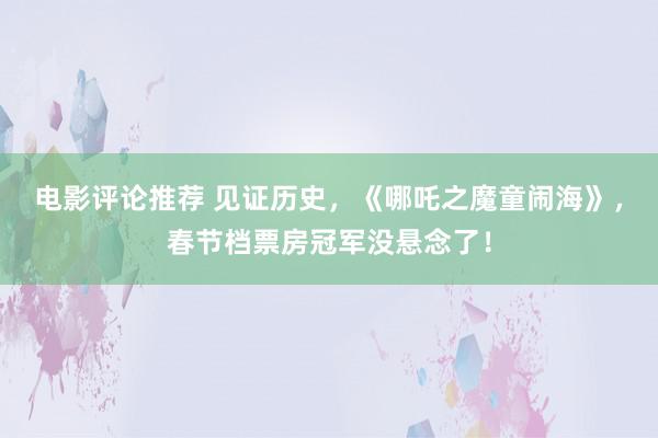 电影评论推荐 见证历史，《哪吒之魔童闹海》，春节档票房冠军没悬念了！