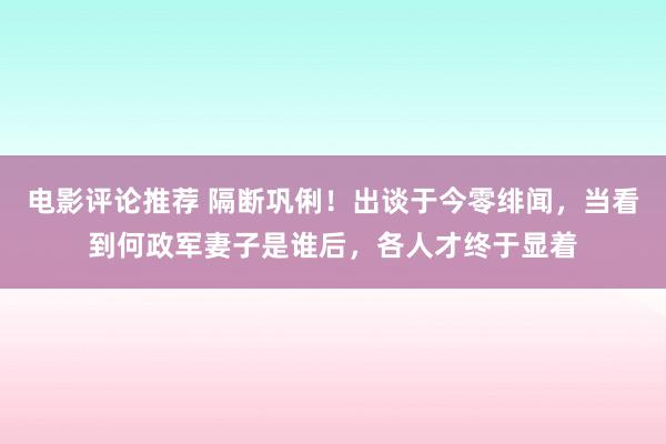 电影评论推荐 隔断巩俐！出谈于今零绯闻，当看到何政军妻子是谁后，各人才终于显着