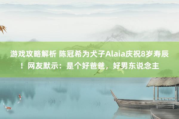 游戏攻略解析 陈冠希为犬子Alaia庆祝8岁寿辰！网友默示：是个好爸爸，好男东说念主