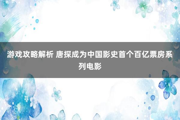 游戏攻略解析 唐探成为中国影史首个百亿票房系列电影