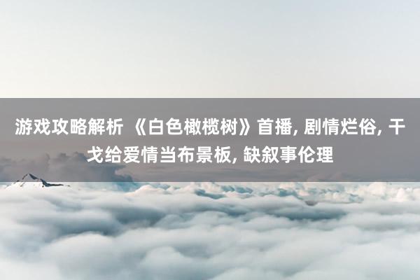 游戏攻略解析 《白色橄榄树》首播, 剧情烂俗, 干戈给爱情当布景板, 缺叙事伦理