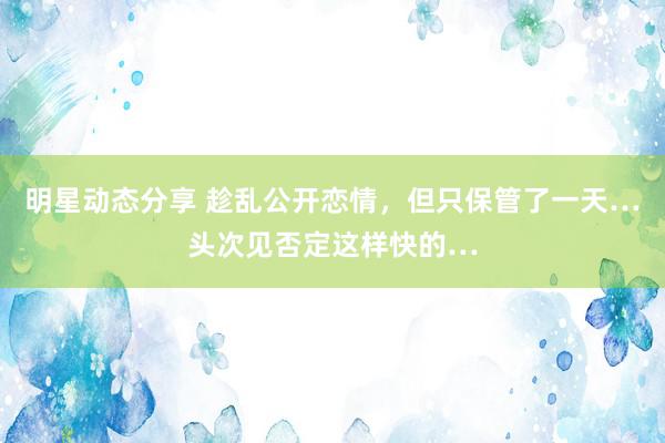 明星动态分享 趁乱公开恋情，但只保管了一天…头次见否定这样快的…