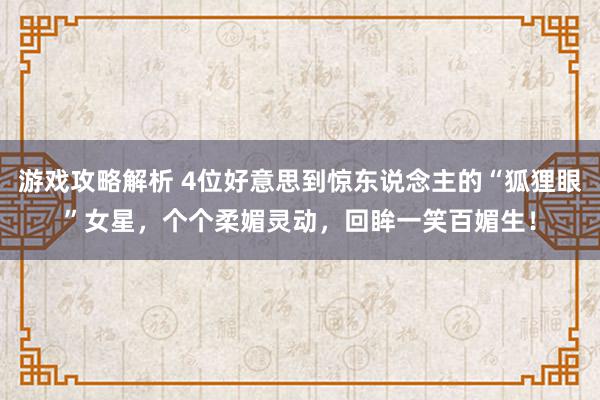 游戏攻略解析 4位好意思到惊东说念主的“狐狸眼”女星，个个柔媚灵动，回眸一笑百媚生！