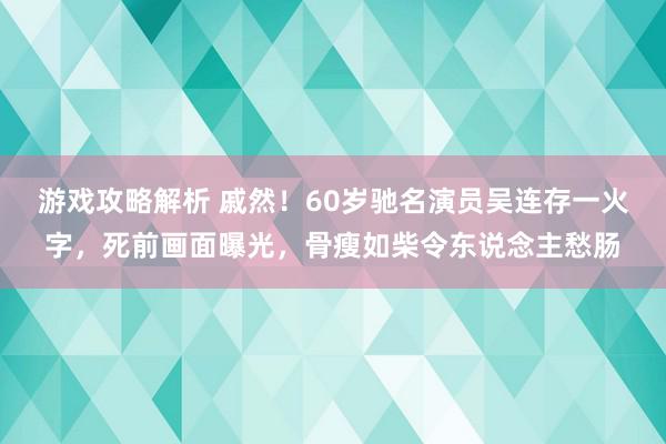 游戏攻略解析 戚然！60岁驰名演员吴连存一火字，死前画面曝光，骨瘦如柴令东说念主愁肠