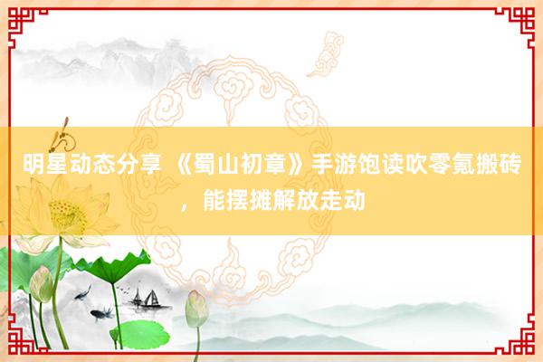 明星动态分享 《蜀山初章》手游饱读吹零氪搬砖，能摆摊解放走动