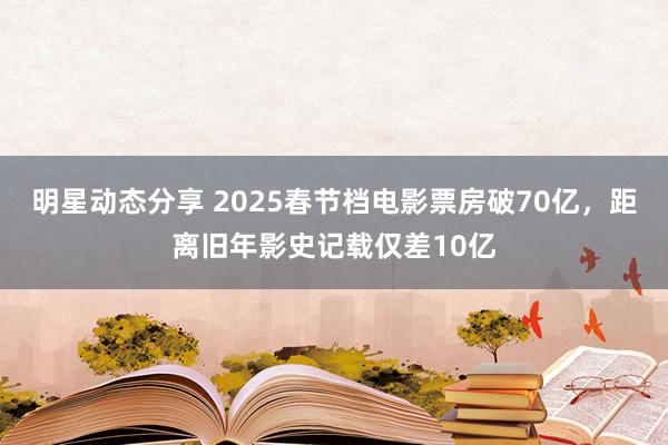 明星动态分享 2025春节档电影票房破70亿，距离旧年影史记载仅差10亿