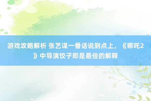 游戏攻略解析 张艺谋一番话说到点上，《哪吒2》中导演饺子即是最佳的解释