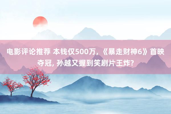 电影评论推荐 本钱仅500万, 《暴走财神6》首映夺冠, 孙越又握到笑剧片王炸?