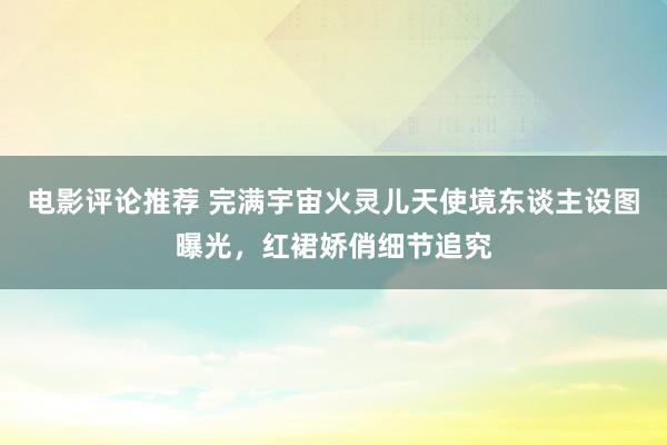 电影评论推荐 完满宇宙火灵儿天使境东谈主设图曝光，红裙娇俏细节追究