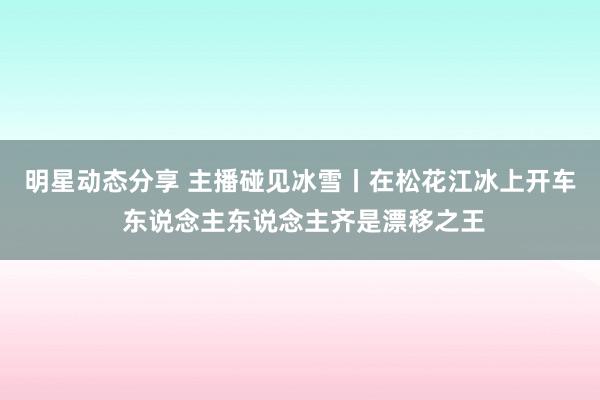 明星动态分享 主播碰见冰雪丨在松花江冰上开车 东说念主东说念主齐是漂移之王