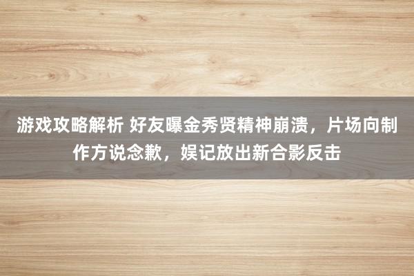 游戏攻略解析 好友曝金秀贤精神崩溃，片场向制作方说念歉，娱记放出新合影反击