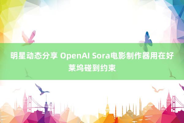 明星动态分享 OpenAI Sora电影制作器用在好莱坞碰到约束