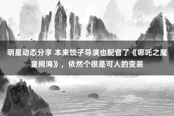 明星动态分享 本来饺子导演也配音了《哪吒之魔童闹海》，依然个很是可人的变装