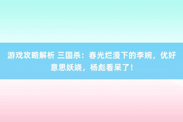 游戏攻略解析 三国杀：春光烂漫下的李婉，优好意思妖娆，杨彪看呆了！