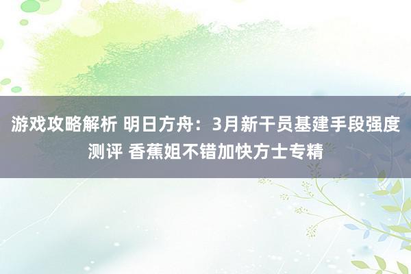 游戏攻略解析 明日方舟：3月新干员基建手段强度测评 香蕉姐不错加快方士专精