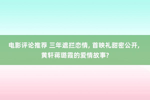 电影评论推荐 三年遮拦恋情, 首映礼甜密公开, 黄轩蒋璐霞的爱情故事?