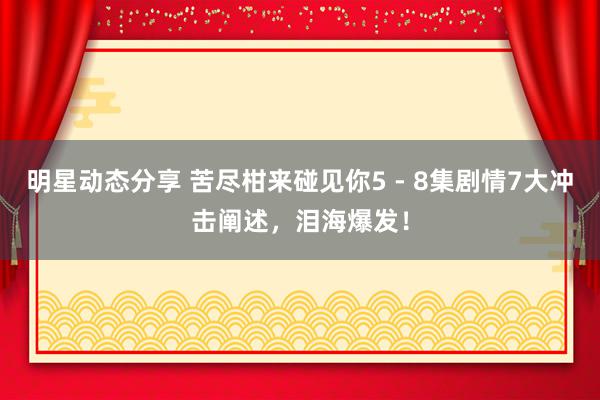 明星动态分享 苦尽柑来碰见你5 - 8集剧情7大冲击阐述，泪海爆发！