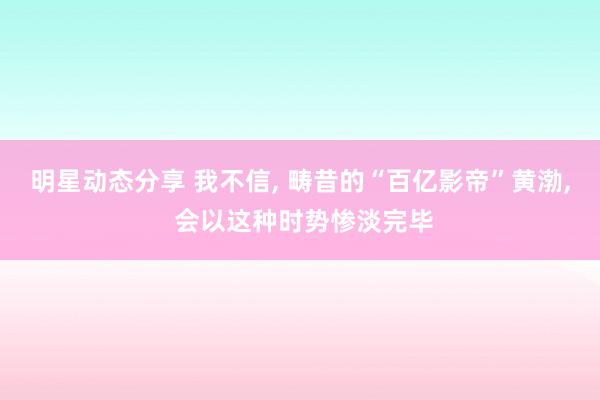 明星动态分享 我不信, 畴昔的“百亿影帝”黄渤, 会以这种时势惨淡完毕