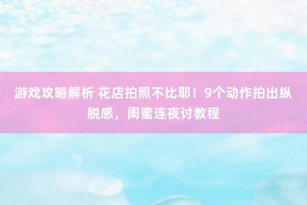 游戏攻略解析 花店拍照不比耶！9个动作拍出纵脱感，闺蜜连夜讨教程