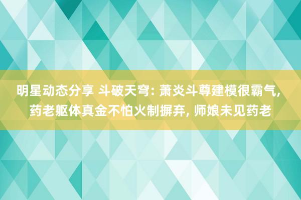 明星动态分享 斗破天穹: 萧炎斗尊建模很霸气, 药老躯体真金不怕火制摒弃, 师娘未见药老