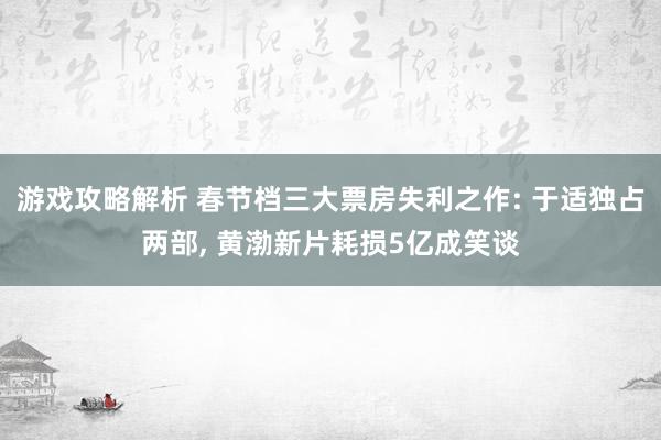 游戏攻略解析 春节档三大票房失利之作: 于适独占两部, 黄渤新片耗损5亿成笑谈