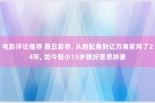 电影评论推荐 最丑影帝, 从跑配角到亿万身家用了24年, 如今娶小15岁貌好意思娇妻