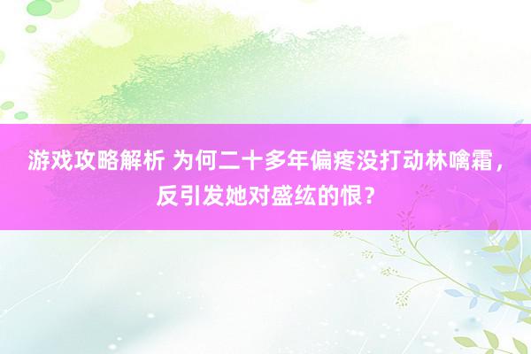 游戏攻略解析 为何二十多年偏疼没打动林噙霜，反引发她对盛纮的恨？