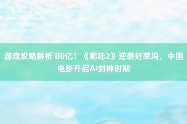 游戏攻略解析 80亿！《哪吒2》逆袭好莱坞，中国电影开启AI封神时期