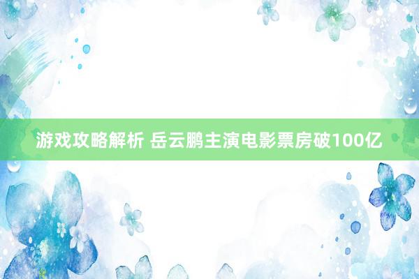 游戏攻略解析 岳云鹏主演电影票房破100亿